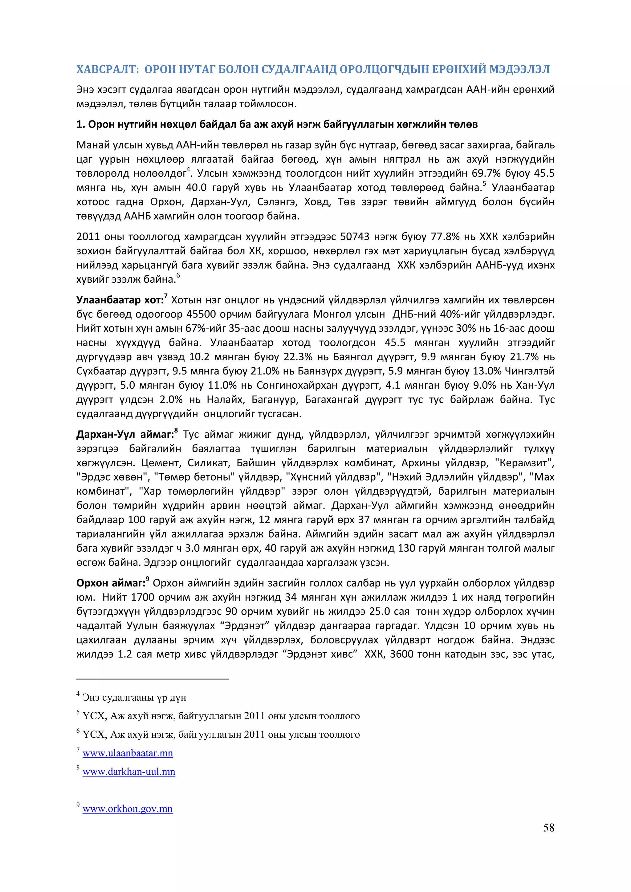 58
ХАВСРАЛТ: ОРОН НУТАГ БОЛОН СУДАЛГААНД ОРОЛЦОГЧДЫН ЕРӨНХИЙ МЭДЭЭЛЭЛ
Энэ хэсэгт судалгаа явагдсан орон нутгийн мэдээлэл, судалгаанд хамрагдсан ААН-ийн ерөнхий
мэдээлэл, төлөв бүтцийн талаар тоймлосон.
1. Орон нутгийн нөхцөл байдал ба аж ахуй нэгж байгууллагын хөгжлийн төлөв
Манай улсын хувьд ААН-ийн төвлөрөл нь газар зүйн бүс нутгаар, бөгөөд засаг захиргаа, байгаль
цаг уурын нөхцлөөр ялгаатай байгаа бөгөөд, хүн амын нягтрал нь аж ахуй нэгжүүдийн
төвлөрөлд нөлөөлдөг4
. Улсын хэмжээнд тоологдсон нийт хуулийн этгээдийн 69.7% буюу 45.5
мянга нь, хүн амын 40.0 гаруй хувь нь Улаанбаатар хотод төвлөрөөд байна.5
Улаанбаатар
хотоос гадна Орхон, Дархан-Уул, Сэлэнгэ, Ховд, Төв зэрэг төвийн аймгууд болон бүсийн
төвүүдэд ААНБ хамгийн олон тоогоор байна.
2011 оны тооллогод хамрагдсан хуулийн этгээдээс 50743 нэгж буюу 77.8% нь ХХК хэлбэрийн
зохион байгуулалттай байгаа бол ХК, хоршоо, нөхөрлөл гэх мэт хариуцлагын бусад хэлбэрүүд
нийлээд харьцангуй бага хувийг эзэлж байна. Энэ судалгаанд ХХК хэлбэрийн ААНБ-ууд ихэнх
хувийг эзэлж байна.6
Улаанбаатар хот:7
Хотын нэг онцлог нь үндэсний үйлдвэрлэл үйлчилгээ хамгийн их төвлөрсөн
бүс бөгөөд одоогоор 45500 орчим байгуулага Монгол улсын ДНБ-ний 40%-ийг үйлдвэрлэдэг.
Нийт хотын хүн амын 67%-ийг 35-аас доош насны залуучууд эзэлдэг, үүнээс 30% нь 16-аас доош
насны хүүхдүүд байна. Улаанбаатар хотод тоологдсон 45.5 мянган хуулийн этгээдийг
дүргүүдээр авч үзвэд 10.2 мянган буюу 22.3% нь Баянгол дүүрэгт, 9.9 мянган буюу 21.7% нь
Сүхбаатар дүүрэгт, 9.5 мянга буюу 21.0% нь Баянзүрх дүүрэгт, 5.9 мянган буюу 13.0% Чингэлтэй
дүүрэгт, 5.0 мянган буюу 11.0% нь Сонгинохайрхан дүүрэгт, 4.1 мянган буюу 9.0% нь Хан-Уул
дүүрэгт үлдсэн 2.0% нь Налайх, Багануур, Багахангай дүүрэгт тус тус байрлаж байна. Тус
судалгаанд дүүргүүдийн онцлогийг тусгасан.
Дархан-Уул аймаг:8
Тус аймаг жижиг дунд, үйлдвэрлэл, үйлчилгээг эрчимтэй хөгжүүлэхийн
зэрэгцээ байгалийн баялагтаа түшиглэн барилгын материалын үйлдвэрлэлийг түлхүү
хөгжүүлсэн. Цемент, Силикат, Байшин үйлдвэрлэх комбинат, Архины үйлдвэр, "Керамзит",
"Эрдэс хөвөн", "Төмөр бетоны" үйлдвэр, "Хүнсний үйлдвэр", "Нэхий Эдлэлийн үйлдвэр", "Мах
комбинат", "Хар төмөрлөгийн үйлдвэр" зэрэг олон үйлдвэрүүдтэй, барилгын материалын
болон төмрийн хүдрийн арвин нөөцтэй аймаг. Дархан-Уул аймгийн хэмжээнд өнөөдрийн
байдлаар 100 гаруй аж ахуйн нэгж, 12 мянга гаруй өрх 37 мянган га орчим эргэлтийн талбайд
тариалангийн үйл ажиллагаа эрхэлж байна. Аймгийн эдийн засагт мал аж ахуйн үйлдвэрлэл
бага хувийг эзэлдэг ч 3.0 мянган өрх, 40 гаруй аж ахуйн нэгжид 130 гаруй мянган толгой малыг
өсгөж байна. Эдгээр онцлогийг судалгаандаа харгалзаж үзсэн.
Орхон аймаг:9
Орхон аймгийн эдийн засгийн голлох салбар нь уул уурхайн олборлох үйлдвэр
юм. Нийт 1700 орчим аж ахуйн нэгжид 34 мянган хүн ажиллаж жилдээ 1 их наяд төгрөгийн
бүтээгдэхүүн үйлдвэрлэдгээс 90 орчим хувийг нь жилдээ 25.0 сая тонн хүдэр олборлох хүчин
чадалтай Уулын баяжуулах “Эрдэнэт” үйлдвэр дангаараа гаргадаг. Үлдсэн 10 орчим хувь нь
цахилгаан дулааны эрчим хүч үйлдвэрлэх, боловсруулах үйлдвэрт ногдож байна. Эндээс
жилдээ 1.2 сая метр хивс үйлдвэрлэдэг “Эрдэнэт хивс” ХХК, 3600 тонн катодын зэс, зэс утас,
4
Энэ судалгааны үр дүн
5
ҮСХ, Аж ахуй нэгж, байгууллагын 2011 оны улсын тооллого
6
ҮСХ, Аж ахуй нэгж, байгууллагын 2011 оны улсын тооллого
7
www.ulaanbaatar.mn
8
www.darkhan-uul.mn
9
www.orkhon.gov.mn
 