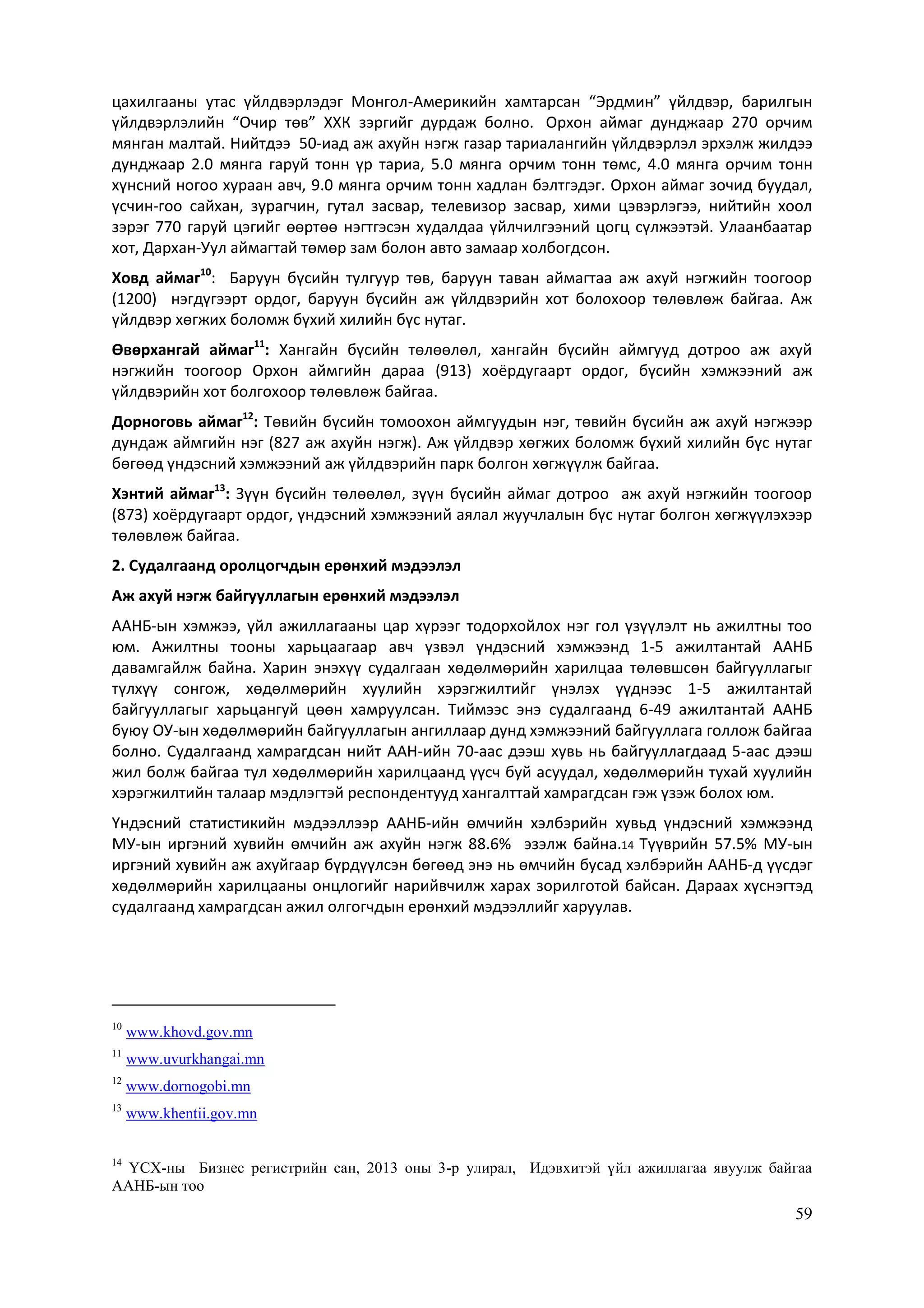 59
цахилгааны утас үйлдвэрлэдэг Монгол-Америкийн хамтарсан “Эрдмин” үйлдвэр, барилгын
үйлдвэрлэлийн “Очир төв” ХХК зэргийг дурдаж болно. Орхон аймаг дунджаар 270 орчим
мянган малтай. Нийтдээ 50-иад аж ахуйн нэгж газар тариалангийн үйлдвэрлэл эрхэлж жилдээ
дунджаар 2.0 мянга гаруй тонн үр тариа, 5.0 мянга орчим тонн төмс, 4.0 мянга орчим тонн
хүнсний ногоо хураан авч, 9.0 мянга орчим тонн хадлан бэлтгэдэг. Орхон аймаг зочид буудал,
үсчин-гоо сайхан, зурагчин, гутал засвар, телевизор засвар, хими цэвэрлэгээ, нийтийн хоол
зэрэг 770 гаруй цэгийг өөртөө нэгтгэсэн худалдаа үйлчилгээний цогц сүлжээтэй. Улаанбаатар
хот, Дархан-Уул аймагтай төмөр зам болон авто замаар холбогдсон.
Ховд аймаг10
: Баруун бүсийн тулгуур төв, баруун таван аймагтаа аж ахуй нэгжийн тоогоор
(1200) нэгдүгээрт ордог, баруун бүсийн аж үйлдвэрийн хот болохоор төлөвлөж байгаа. Аж
үйлдвэр хөгжих боломж бүхий хилийн бүс нутаг.
Өвөрхангай аймаг11
: Хангайн бүсийн төлөөлөл, хангайн бүсийн аймгууд дотроо аж ахуй
нэгжийн тоогоор Орхон аймгийн дараа (913) хоёрдугаарт ордог, бүсийн хэмжээний аж
үйлдвэрийн хот болгохоор төлөвлөж байгаа.
Дорноговь аймаг12
: Төвийн бүсийн томоохон аймгуудын нэг, төвийн бүсийн аж ахуй нэгжээр
дундаж аймгийн нэг (827 аж ахуйн нэгж). Аж үйлдвэр хөгжих боломж бүхий хилийн бүс нутаг
бөгөөд үндэсний хэмжээний аж үйлдвэрийн парк болгон хөгжүүлж байгаа.
Хэнтий аймаг13
: Зүүн бүсийн төлөөлөл, зүүн бүсийн аймаг дотроо аж ахуй нэгжийн тоогоор
(873) хоёрдугаарт ордог, үндэсний хэмжээний аялал жуучлалын бүс нутаг болгон хөгжүүлэхээр
төлөвлөж байгаа.
2. Судалгаанд оролцогчдын ерөнхий мэдээлэл
Аж ахуй нэгж байгууллагын ерөнхий мэдээлэл
ААНБ-ын хэмжээ, үйл ажиллагааны цар хүрээг тодорхойлох нэг гол үзүүлэлт нь ажилтны тоо
юм. Ажилтны тооны харьцаагаар авч үзвэл үндэсний хэмжээнд 1-5 ажилтантай ААНБ
давамгайлж байна. Харин энэхүү судалгаан хөдөлмөрийн харилцаа төлөвшсөн байгууллагыг
түлхүү сонгож, хөдөлмөрийн хуулийн хэрэгжилтийг үнэлэх үүднээс 1-5 ажилтантай
байгууллагыг харьцангуй цөөн хамруулсан. Тиймээс энэ судалгаанд 6-49 ажилтантай ААНБ
буюу ОУ-ын хөдөлмөрийн байгууллагын ангиллаар дунд хэмжээний байгууллага голлож байгаа
болно. Судалгаанд хамрагдсан нийт ААН-ийн 70-аас дээш хувь нь байгууллагдаад 5-аас дээш
жил болж байгаа тул хөдөлмөрийн харилцаанд үүсч буй асуудал, хөдөлмөрийн тухай хуулийн
хэрэгжилтийн талаар мэдлэгтэй респондентууд хангалттай хамрагдсан гэж үзэж болох юм.
Үндэсний статистикийн мэдээллээр ААНБ-ийн өмчийн хэлбэрийн хувьд үндэсний хэмжээнд
МУ-ын иргэний хувийн өмчийн аж ахуйн нэгж 88.6% эзэлж байна.14 Түүврийн 57.5% МУ-ын
иргэний хувийн аж ахуйгаар бүрдүүлсэн бөгөөд энэ нь өмчийн бусад хэлбэрийн ААНБ-д үүсдэг
хөдөлмөрийн харилцааны онцлогийг нарийвчилж харах зорилготой байсан. Дараах хүснэгтэд
судалгаанд хамрагдсан ажил олгогчдын ерөнхий мэдээллийг харуулав.
10
www.khovd.gov.mn
11
www.uvurkhangai.mn
12
www.dornogobi.mn
13
www.khentii.gov.mn
14
ҮСХ-ны Бизнес регистрийн сан, 2013 оны 3-р улирал, Идэвхитэй үйл ажиллагаа явуулж байгаа
ААНБ-ын тоо
 