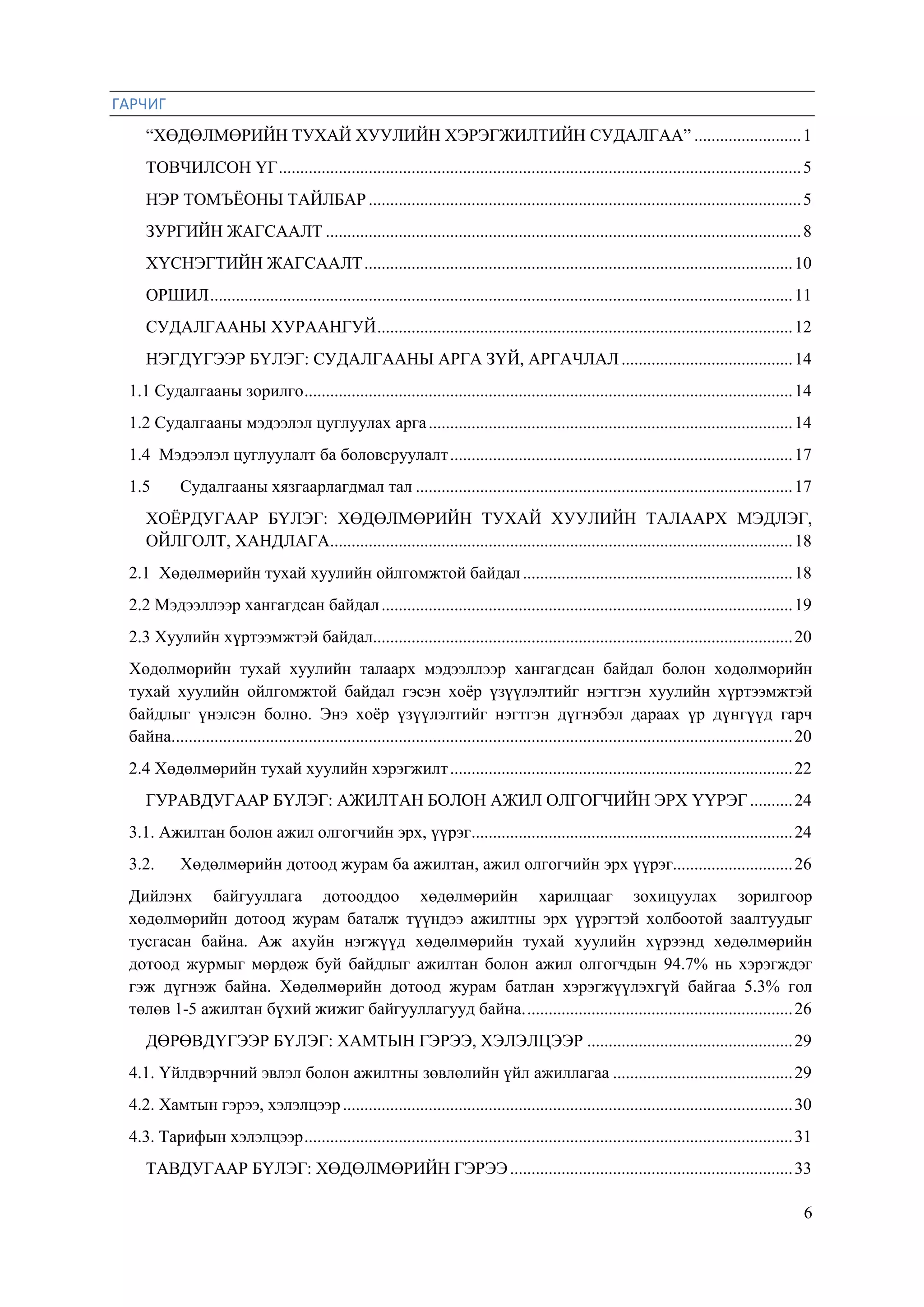 6
ГАРЧИГ
“ХӨДӨЛМӨРИЙН ТУХАЙ ХУУЛИЙН ХЭРЭГЖИЛТИЙН СУДАЛГАА” .........................1
ТОВЧИЛСОН ҮГ..........................................................................................................................5
НЭР ТОМЪЁОНЫ ТАЙЛБАР.....................................................................................................5
ЗУРГИЙН ЖАГСААЛТ ...............................................................................................................8
ХҮСНЭГТИЙН ЖАГСААЛТ....................................................................................................10
ОРШИЛ........................................................................................................................................11
СУДАЛГААНЫ ХУРААНГУЙ.................................................................................................12
НЭГДҮГЭЭР БҮЛЭГ: СУДАЛГААНЫ АРГА ЗҮЙ, АРГАЧЛАЛ........................................14
1.1 Судалгааны зорилго..................................................................................................................14
1.2 Судалгааны мэдээлэл цуглуулах арга.....................................................................................14
1.4 Мэдээлэл цуглуулалт ба боловсруулалт................................................................................17
1.5 Судалгааны хязгаарлагдмал тал ........................................................................................17
ХОЁРДУГААР БҮЛЭГ: ХӨДӨЛМӨРИЙН ТУХАЙ ХУУЛИЙН ТАЛААРХ МЭДЛЭГ,
ОЙЛГОЛТ, ХАНДЛАГА............................................................................................................18
2.1 Хөдөлмөрийн тухай хуулийн ойлгомжтой байдал...............................................................18
2.2 Мэдээллээр хангагдсан байдал................................................................................................19
2.3 Хуулийн хүртээмжтэй байдал..................................................................................................20
Хөдөлмөрийн тухай хуулийн талаарх мэдээллээр хангагдсан байдал болон хөдөлмөрийн
тухай хуулийн ойлгомжтой байдал гэсэн хоѐр үзүүлэлтийг нэгтгэн хуулийн хүртээмжтэй
байдлыг үнэлсэн болно. Энэ хоѐр үзүүлэлтийг нэгтгэн дүгнэбэл дараах үр дүнгүүд гарч
байна.................................................................................................................................................20
2.4 Хөдөлмөрийн тухай хуулийн хэрэгжилт................................................................................22
ГУРАВДУГААР БҮЛЭГ: АЖИЛТАН БОЛОН АЖИЛ ОЛГОГЧИЙН ЭРХ ҮҮРЭГ..........24
3.1. Ажилтан болон ажил олгогчийн эрх, үүрэг...........................................................................24
3.2. Хөдөлмөрийн дотоод журам ба ажилтан, ажил олгогчийн эрх үүрэг............................26
Дийлэнх байгууллага дотооддоо хөдөлмөрийн харилцааг зохицуулах зорилгоор
хөдөлмөрийн дотоод журам баталж түүндээ ажилтны эрх үүрэгтэй холбоотой заалтуудыг
тусгасан байна. Аж ахуйн нэгжүүд хөдөлмөрийн тухай хуулийн хүрээнд хөдөлмөрийн
дотоод журмыг мөрдөж буй байдлыг ажилтан болон ажил олгогчдын 94.7% нь хэрэгждэг
гэж дүгнэж байна. Хөдөлмөрийн дотоод журам батлан хэрэгжүүлэхгүй байгаа 5.3% гол
төлөв 1-5 ажилтан бүхий жижиг байгууллагууд байна...............................................................26
ДӨРӨВДҮГЭЭР БҮЛЭГ: ХАМТЫН ГЭРЭЭ, ХЭЛЭЛЦЭЭР ................................................29
4.1. Үйлдвэрчний эвлэл болон ажилтны зөвлөлийн үйл ажиллагаа ..........................................29
4.2. Хамтын гэрээ, хэлэлцээр.........................................................................................................30
4.3. Тарифын хэлэлцээр..................................................................................................................31
ТАВДУГААР БҮЛЭГ: ХӨДӨЛМӨРИЙН ГЭРЭЭ..................................................................33
 