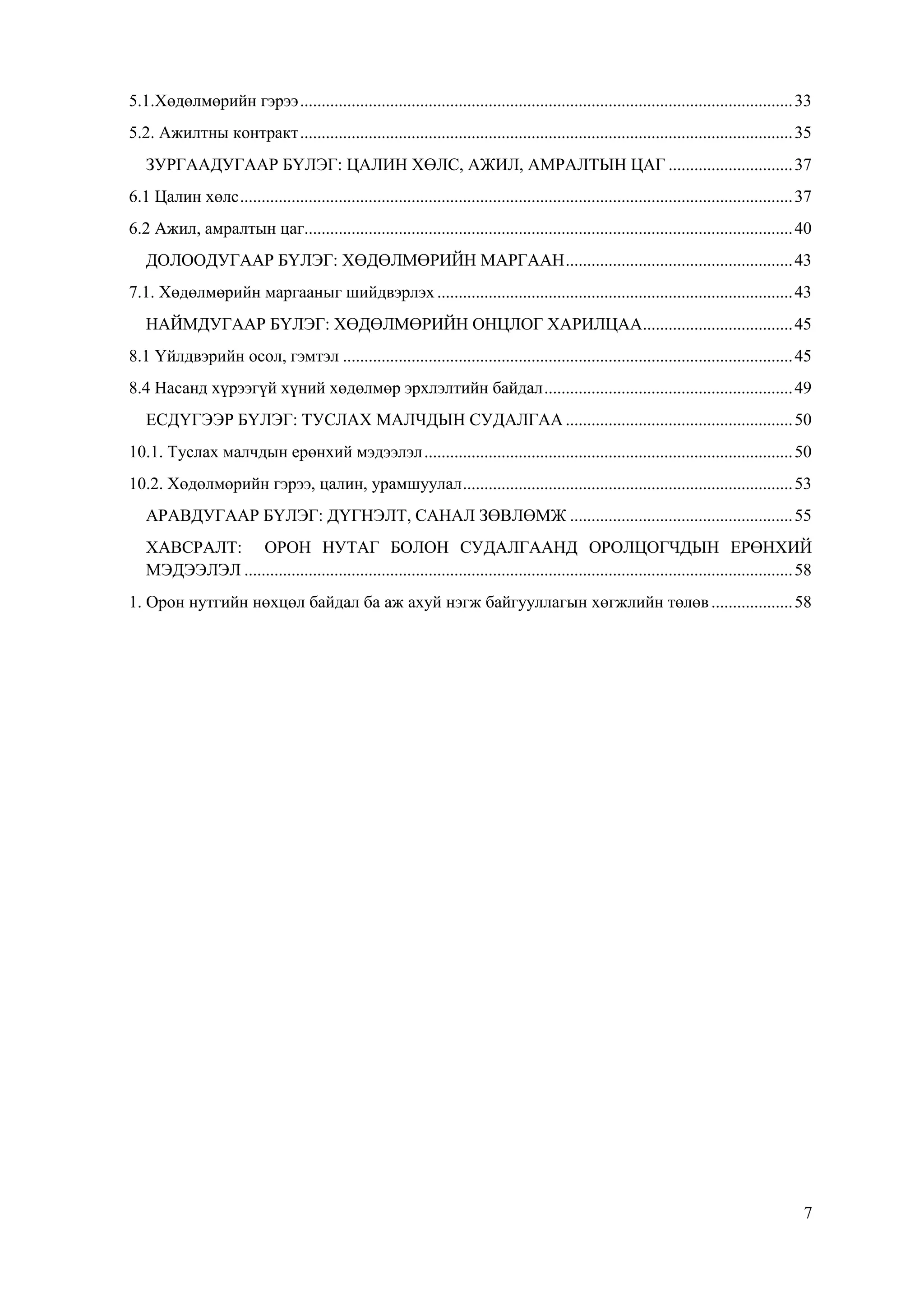 7
5.1.Хөдөлмөрийн гэрээ...................................................................................................................33
5.2. Ажилтны контракт...................................................................................................................35
ЗУРГААДУГААР БҮЛЭГ: ЦАЛИН ХӨЛС, АЖИЛ, АМРАЛТЫН ЦАГ .............................37
6.1 Цалин хөлс.................................................................................................................................37
6.2 Ажил, амралтын цаг..................................................................................................................40
ДОЛООДУГААР БҮЛЭГ: ХӨДӨЛМӨРИЙН МАРГААН.....................................................43
7.1. Хөдөлмөрийн маргааныг шийдвэрлэх...................................................................................43
НАЙМДУГААР БҮЛЭГ: ХӨДӨЛМӨРИЙН ОНЦЛОГ ХАРИЛЦАА...................................45
8.1 Үйлдвэрийн осол, гэмтэл .........................................................................................................45
8.4 Насанд хүрээгүй хүний хөдөлмөр эрхлэлтийн байдал..........................................................49
ЕСДҮГЭЭР БҮЛЭГ: ТУСЛАХ МАЛЧДЫН СУДАЛГАА .....................................................50
10.1. Туслах малчдын ерөнхий мэдээлэл......................................................................................50
10.2. Хөдөлмөрийн гэрээ, цалин, урамшуулал.............................................................................53
АРАВДУГААР БҮЛЭГ: ДҮГНЭЛТ, САНАЛ ЗӨВЛӨМЖ ....................................................55
ХАВСРАЛТ: ОРОН НУТАГ БОЛОН СУДАЛГААНД ОРОЛЦОГЧДЫН ЕРӨНХИЙ
МЭДЭЭЛЭЛ ................................................................................................................................58
1. Орон нутгийн нөхцөл байдал ба аж ахуй нэгж байгууллагын хөгжлийн төлөв...................58
 