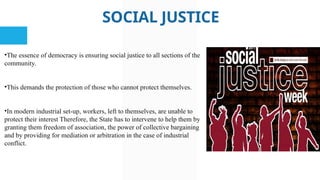 SOCIAL JUSTICE
•The essence of democracy is ensuring social justice to all sections of the
community.
•This demands the protection of those who cannot protect themselves.
•In modern industrial set-up, workers, left to themselves, are unable to
protect their interest Therefore, the State has to intervene to help them by
granting them freedom of association, the power of collective bargaining
and by providing for mediation or arbitration in the case of industrial
conflict.
 
