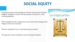 SOCIAL EQUITY
•Legislation based on this principle provides for achievement of definite
standards. Standards in terms of living, position in society etc. of the
working population.
•These standards for the working class can be achieved by bringing about
changes in the Law of our land.
•Power to change the Law is exercised by the government.
•Existing laws may be amended to meet the changed standards.
 