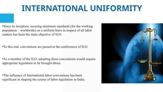 INTERNATIONAL UNIFORMITY
•Since its inception, securing minimum standards (for the working
population – worldwide) on a uniform basis in respect of all labor
matters has been the main objective of ILO.
•To this end, conventions are passed at the conferences of ILO.
•As a member of the ILO, adopting these conventions would require
appropriate legislation to be brought about.
•The influence of International labor conventions has been
significant in shaping the course of labor legislation in India.
 