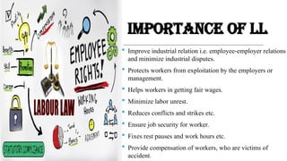 IMPORTANCE OF LL
 Improve industrial relation i.e. employee-employer relations
and minimize industrial disputes.
 Protects workers from exploitation by the employers or
management.
 Helps workers in getting fair wages.
 Minimize labor unrest.
 Reduces conflicts and strikes etc.
 Ensure job security for worker.
 Fixes rest pauses and work hours etc.
 Provide compensation of workers, who are victims of
accident.
 