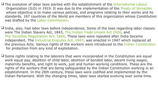  The evolution of labor laws started with the establishment of the International Labour
Organization (ILO) in 1919. It was due to the implementation of the Treaty of Versailles
whose objective is to make various policies, and programs relating to their works and its
standards. 187 countries of the World are members of this organization whose Constitution
was drafted by the Labor Commission.
 India, also, had labor laws before independence. Some of the laws regarding labor classes
were The Indian Slavery Act, 1843, The Indian Trade Unions Act 1926, and
The Societies Registration Act, 1860. These laws were repealed after India became
independent. The Industrial Disputes Act, 1947, was enacted in 1947 which replaced all
the previous Acts. Various rights of the workers were introduced to the Indian Constitution
for protection from any kind of exploitation.
 Some rights relating to the laborers that were incorporated in the Constitution are equal
work equal pay, abolition of child labor, abolition of bonded labor, decent living wages,
maternity benefits, and right to work, just and human working conditions. These are the
rights of the workers that are being safeguarded by the Indian Constitution working in an
establishment. In the 20th century, these laws were codified and implemented by the
Indian Parliament. With the changing times, labor laws started evolving over some time.
 