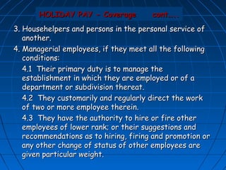 HOLIDAY PAY - Coverage          cont…..
3. Househelpers and persons in the personal service of
   another.
4. Managerial employees, if they meet all the following
   conditions:
   4.1 Their primary duty is to manage the
   establishment in which they are employed or of a
   department or subdivision thereat.
   4.2 They customarily and regularly direct the work
   of two or more employee therein.
   4.3 They have the authority to hire or fire other
   employees of lower rank; or their suggestions and
   recommendations as to hiring, firing and promotion or
   any other change of status of other employees are
   given particular weight.
 