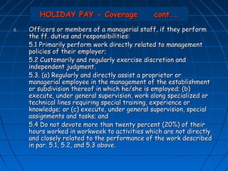 HOLIDAY PAY - Coverage                cont…..
5.   Officers or members of a managerial staff, if they perform
     the ff. duties and responsibilities:
     5.1 Primarily perform work directly related to management
     policies of their employer;
     5.2 Customarily and regularly exercise discretion and
     independent judgment.
     5.3. (a) Regularly and directly assist a proprietor or
     managerial employee in the management of the establishment
     or subdivision thereof in which he/she is employed; (b)
     execute, under general supervision, work along specialized or
     technical lines requiring special training, experience or
     knowledge; or (c) execute, under general supervision, special
     assignments and tasks; and
     5.4 Do not devote more than twenty percent (20%) of their
     hours worked in workweek to activities which are not directly
     and closely related to the performance of the work described
     in par. 5.1, 5.2, and 5.3 above.
 