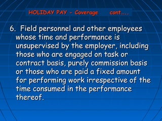 HOLIDAY PAY - Coverage   cont…..


6. Field personnel and other employees
  whose time and performance is
  unsupervised by the employer, including
  those who are engaged on task or
  contract basis, purely commission basis
  or those who are paid a fixed amount
  for performing work irrespective of the
  time consumed in the performance
  thereof.
 
