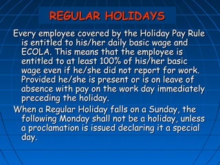 REGULAR HOLIDAYS
Every employee covered by the Holiday Pay Rule
  is entitled to his/her daily basic wage and
  ECOLA. This means that the employee is
  entitled to at least 100% of his/her basic
  wage even if he/she did not report for work.
  Provided he/she is present or is on leave of
  absence with pay on the work day immediately
  preceding the holiday.
When a Regular Holiday falls on a Sunday, the
  following Monday shall not be a holiday, unless
  a proclamation is issued declaring it a special
  day.
 