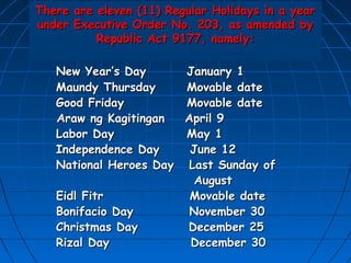 There are eleven (11) Regular Holidays in a year
under Executive Order No. 203, as amended by
          Republic Act 9177, namely:

   New Year’s Day      January 1
   Maundy Thursday     Movable date
   Good Friday         Movable date
   Araw ng Kagitingan  April 9
   Labor Day           May 1
   Independence Day     June 12
   National Heroes Day Last Sunday of
                         August
   Eidl Fitr            Movable date
   Bonifacio Day        November 30
   Christmas Day       December 25
   Rizal Day            December 30
 