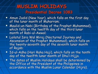 MUSLIM HOLIDAYS
              Presidential Decree 1083
   Amun Jadid (New Year), which falls on the first day
    of the lunar month of Muharram;
   Maulid-un-Nabi (Birthday of the Prophet Muhammad),
    which falls on the twelfth day of the third lunar
    month of Rabi-ul-Awwal;
   Lailatul Isra Wal Miraj (Nocturnal Journey and
    Ascension of the Prophet Muhammad), which falls on
    the twenty-seventh day of the seventh lunar month
    of Rajab;
   Id-ul-Adha (Hari Raha Haji), which falls on the tenth
    day of the twelfth lunar month of Dhu’l-Hijja.
   The dates of Muslim Holidays shall be determined by
    the Office of the President of the Philippines in
    accordance with the Muslim Lunar Calendar (Hijra).
 
