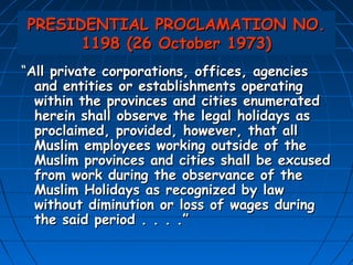 PRESIDENTIAL PROCLAMATION NO.
      1198 (26 October 1973)
“All private corporations, offices, agencies
  and entities or establishments operating
  within the provinces and cities enumerated
  herein shall observe the legal holidays as
  proclaimed, provided, however, that all
  Muslim employees working outside of the
  Muslim provinces and cities shall be excused
  from work during the observance of the
  Muslim Holidays as recognized by law
  without diminution or loss of wages during
  the said period . . . .”
 