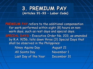 3. PREMIUM PAY
           (Articles 91-93 – Labor Code)


PREMIUM PAY refers to the additional compensation
  for work performed within eight (8) hours on non-
  work days, such as rest days and special days.
SPECIAL DAYS – Executive Order No. 203, as amended
  by R.A. 9256, lists down three (3) Special Days that
  shall be observed in the Philippines:
      Ninoy Aquino Day           August 21
      All Saints Day             November 1
      Last Day of the Year       December 31
 