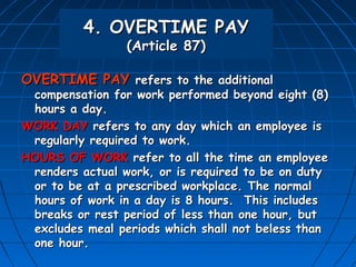 4. OVERTIME PAY
                 (Article 87)

OVERTIME PAY refers to the additional
 compensation for work performed beyond eight (8)
 hours a day.
WORK DAY refers to any day which an employee is
 regularly required to work.
HOURS OF WORK refer to all the time an employee
 renders actual work, or is required to be on duty
 or to be at a prescribed workplace. The normal
 hours of work in a day is 8 hours. This includes
 breaks or rest period of less than one hour, but
 excludes meal periods which shall not beless than
 one hour.
 