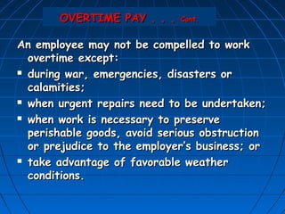 OVERTIME PAY . . .    Cont.


An employee may not be compelled to work
  overtime except:
 during war, emergencies, disasters or

  calamities;
 when urgent repairs need to be undertaken;

 when work is necessary to preserve

  perishable goods, avoid serious obstruction
  or prejudice to the employer’s business; or
 take advantage of favorable weather

  conditions.
 