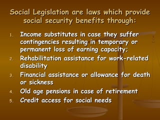 Social Legislation are laws which provide
    social security benefits through:
1.   Income substitutes in case they suffer
     contingencies resulting in temporary or
     permanent loss of earning capacity;
2.   Rehabilitation assistance for work-related
     disability
3.   Financial assistance or allowance for death
     or sickness
4.   Old age pensions in case of retirement
5.   Credit access for social needs
 