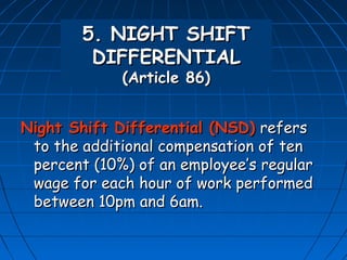 5. NIGHT SHIFT
         DIFFERENTIAL
             (Article 86)


Night Shift Differential (NSD) refers
 to the additional compensation of ten
 percent (10%) of an employee’s regular
 wage for each hour of work performed
 between 10pm and 6am.
 