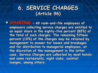 6. SERVICE CHARGES
                    (Article 96)
   SHARING        – All rank-and-file employees of
    employers collecting service charges are entitled to
    an equal share in the eighty-five percent (85%) of
    the total of such charges. The remaining fifteen
    percent (15%) of the charges may be retained by
    management to answer for losses and breakages
    and for distribution to managerial employees, at
    the discretion of the management in the latter
    case. Service Charges are collected by most hotels
    and some restaurants, night clubs, cocktail
    lounges, among others.
 