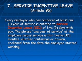 7. SERVICE INCENTIVE LEAVE
                (Article 95)

Every employee who has rendered at least one
  (1) year of service is entitled to Service
  Incentive Leave (SIL) of five (5) days with
  pay. The phrase “one year of service” of the
  employee means service within twelve (12)
  months, whether continuous or broken,
  reckoned from the date the employee started
  working.
 