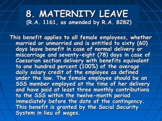 8. MATERNITY LEAVE
      (R.A. 1161, as amended by R.A. 8282)

This benefit applies to all female employees, whether
  married or unmarried and is entitled to sixty (60)
  days leave benefit in case of normal delivery or
  miscarriage and seventy-eight (78) days in case of
  Caesarian section delivery with benefits equivalent
  to one hundred percent (100%) of the average
  daily salary credit of the employee as defined
  under the law. The female employee should be an
  SSS member employed at the time of her delivery
  and have paid at least three monthly contributions
  to the SSS within the twelve-month period
  immediately before the date of the contingency.
  This benefit is granted by the Social Security
  System in lieu of wages.
 