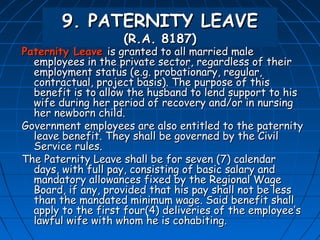 9. PATERNITY LEAVE
                    (R.A. 8187)
Paternity Leave is granted to all married male
  employees in the private sector, regardless of their
  employment status (e.g. probationary, regular,
  contractual, project basis). The purpose of this
  benefit is to allow the husband to lend support to his
  wife during her period of recovery and/or in nursing
  her newborn child.
Government employees are also entitled to the paternity
  leave benefit. They shall be governed by the Civil
  Service rules.
The Paternity Leave shall be for seven (7) calendar
  days, with full pay, consisting of basic salary and
  mandatory allowances fixed by the Regional Wage
  Board, if any, provided that his pay shall not be less
  than the mandated minimum wage. Said benefit shall
  apply to the first four(4) deliveries of the employee’s
  lawful wife with whom he is cohabiting.
 