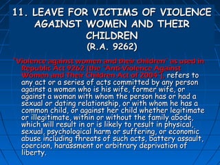 11. LEAVE FOR VICTIMS OF VIOLENCE
    AGAINST WOMEN AND THEIR
             CHILDREN
                      (R.A. 9262)
“Violence against women and their children” as used in
  Republic Act 9262 (the “Anti-Violence Against
  Women and Their Children Act of 2004”), refers to
  any act or a series of acts committed by any person
  against a woman who is his wife, former wife, or
  against a woman with whom the person has or had a
  sexual or dating relationship, or with whom he has a
  common child, or against her child whether legitimate
  or illegitimate, within or without the family abode,
  which will result in or is likely to result in physical,
  sexual, psychological harm or suffering, or economic
  abuse including threats of such acts, battery assault,
  coercion, harassment or arbitrary deprivation of
  liberty.
 