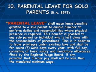 10. PARENTAL LEAVE FOR SOLO
        PARENTS (R.A. 8972)

“PARENTAL LEAVE” shall mean leave benefits
 granted to a solo parent to enable him/her to
 perform duties and responsibilities where physical
 presence is required. This benefit is granted to
 any solo parent or individual who is left alone with
 the responsibility of parenthood. This is in addition
 to leave privileges under existing laws and shall be
 for seven (7) work days every year, with full pay,
 consisting of basic salary and mandatory allowances
 fixed by the Regional Wage Board, if any,
 provided that his/her pay shall not be less than
 the mandated minimum wage.
 