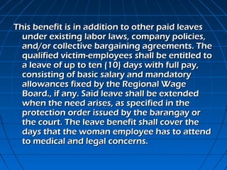 This benefit is in addition to other paid leaves
  under existing labor laws, company policies,
  and/or collective bargaining agreements. The
  qualified victim-employees shall be entitled to
  a leave of up to ten (10) days with full pay,
  consisting of basic salary and mandatory
  allowances fixed by the Regional Wage
  Board., if any. Said leave shall be extended
  when the need arises, as specified in the
  protection order issued by the barangay or
  the court. The leave benefit shall cover the
  days that the woman employee has to attend
  to medical and legal concerns.
 