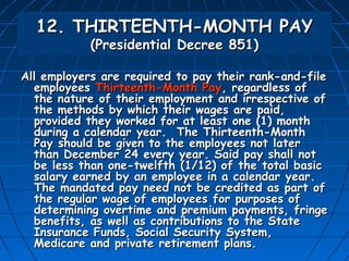 12. THIRTEENTH-MONTH PAY
            (Presidential Decree 851)

All employers are required to pay their rank-and-file
  employees Thirteenth-Month Pay, regardless of
  the nature of their employment and irrespective of
  the methods by which their wages are paid,
  provided they worked for at least one (1) month
  during a calendar year. The Thirteenth-Month
  Pay should be given to the employees not later
  than December 24 every year. Said pay shall not
  be less than one-twelfth (1/12) of the total basic
  salary earned by an employee in a calendar year.
  The mandated pay need not be credited as part of
  the regular wage of employees for purposes of
  determining overtime and premium payments, fringe
  benefits, as well as contributions to the State
  Insurance Funds, Social Security System,
  Medicare and private retirement plans.
 