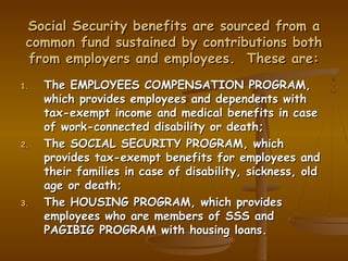 Social Security benefits are sourced from a
 common fund sustained by contributions both
 from employers and employees. These are:
1.   The EMPLOYEES COMPENSATION PROGRAM,
     which provides employees and dependents with
     tax-exempt income and medical benefits in case
     of work-connected disability or death;
2.   The SOCIAL SECURITY PROGRAM, which
     provides tax-exempt benefits for employees and
     their families in case of disability, sickness, old
     age or death;
3.   The HOUSING PROGRAM, which provides
     employees who are members of SSS and
     PAGIBIG PROGRAM with housing loans.
 