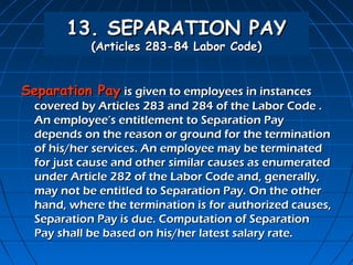 13. SEPARATION PAY
            (Articles 283-84 Labor Code)


Separation Pay is given to employees in instances
  covered by Articles 283 and 284 of the Labor Code .
  An employee’s entitlement to Separation Pay
  depends on the reason or ground for the termination
  of his/her services. An employee may be terminated
  for just cause and other similar causes as enumerated
  under Article 282 of the Labor Code and, generally,
  may not be entitled to Separation Pay. On the other
  hand, where the termination is for authorized causes,
  Separation Pay is due. Computation of Separation
  Pay shall be based on his/her latest salary rate.
 