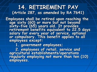 14. RETIREMENT PAY
   (Article 287, as amended by RA 7641)
Employees shall be retired upon reaching the
 age sixty (60) or more but not beyond
 sixty-five (65) years old. It provides
 retirement benefits equivalent to 22.5 days
 salary for every year of service, optional
 or compulsory. This benefit applies to all
 employees except:
     1. government employees;
     2. employees of retail, service and
 agricultural establishments/operations
 regularly employing not more than ten (10)
 employees.
 