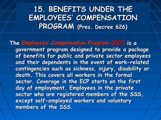 15. BENEFITS UNDER THE
       EMPLOYEES’ COMPENSATION
         PROGRAM (Pres. Decree 626)

The Employees’ Compensation Program (ECP) is a
  government program designed to provide a package
  of benefits for public and private sector employees
  and their dependents in the event of work-related
  contingencies such as sickness, injury, disability or
  death. This covers all workers in the formal
  sector. Coverage in the ECP starts on the first
  day of employment. Employees in the private
  sector who are registered members of the SSS,
  except self-employed workers and voluntary
  members of the SSS.
 