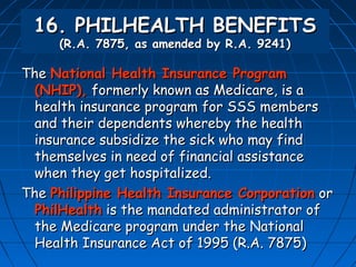 16. PHILHEALTH BENEFITS
     (R.A. 7875, as amended by R.A. 9241)

The National Health Insurance Program
 (NHIP), formerly known as Medicare, is a
 health insurance program for SSS members
 and their dependents whereby the health
 insurance subsidize the sick who may find
 themselves in need of financial assistance
 when they get hospitalized.
The Philippine Health Insurance Corporation or
 PhilHealth is the mandated administrator of
 the Medicare program under the National
 Health Insurance Act of 1995 (R.A. 7875)
 