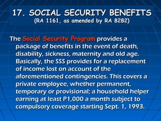 17. SOCIAL SECURITY BENEFITS
        (RA 1161, as amended by RA 8282)


The Social Security Program provides a
  package of benefits in the event of death,
  disability, sickness, maternity and old age.
  Basically, the SSS provides for a replacement
  of income lost on account of the
  aforementioned contingencies. This covers a
  private employee, whether permanent,
  temporary or provisional; a household helper
  earning at least P1,000 a month subject to
  compulsory coverage starting Sept. 1, 1993.
 