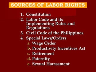 SOURCES OF LABOR RIGHTS
  1. Constitution
  2. Labor Code and its
     Implementing Rules and
     Regulations
  3. Civil Code of the Philippines
  4. Special Laws/Orders
      a. Wage Order
      b. Productivity Incentives Act
      c. Retirement
      d. Paternity
      e. Sexual Harassment
 