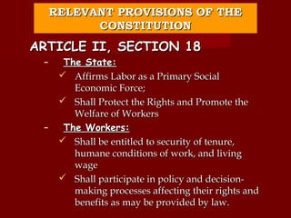RELEVANT PROVISIONS OF THE
           CONSTITUTION
ARTICLE II, SECTION 18
 –     The State:
       Affirms Labor as a Primary Social
         Economic Force;
       Shall Protect the Rights and Promote the
         Welfare of Workers
 –     The Workers:
       Shall be entitled to security of tenure,
         humane conditions of work, and living
         wage
       Shall participate in policy and decision-
         making processes affecting their rights and
         benefits as may be provided by law.
 