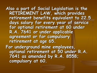 Also a part of Social Legislation is the
 RETIREMENT LAW, which provides
 retirement benefits equivalent to 22.5
 days salary for every year of service
 for optional retirement at 60 under
 R.A. 7641 or under applicable
 agreement or for compulsory
 retirement at age 65.
For underground mine employees,
 optional retirement at 50 under R.A.
 7641 as amended by R.A. 8558;
 compulsory at 60.
 