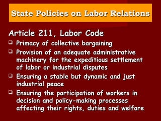 State Policies on Labor Relations

Article 211, Labor Code
   Primacy of collective bargaining
   Provision of an adequate administrative
    machinery for the expeditious settlement
    of labor or industrial disputes
   Ensuring a stable but dynamic and just
    industrial peace
   Ensuring the participation of workers in
    decision and policy-making processes
    affecting their rights, duties and welfare
 