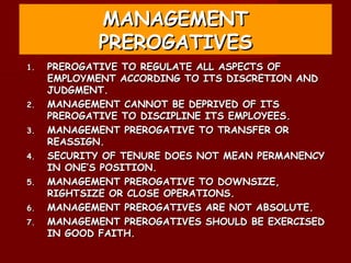 MANAGEMENT
            PREROGATIVES
1.   PREROGATIVE TO REGULATE ALL ASPECTS OF
     EMPLOYMENT ACCORDING TO ITS DISCRETION AND
     JUDGMENT.
2.   MANAGEMENT CANNOT BE DEPRIVED OF ITS
     PREROGATIVE TO DISCIPLINE ITS EMPLOYEES.
3.   MANAGEMENT PREROGATIVE TO TRANSFER OR
     REASSIGN.
4.   SECURITY OF TENURE DOES NOT MEAN PERMANENCY
     IN ONE’S POSITION.
5.   MANAGEMENT PREROGATIVE TO DOWNSIZE,
     RIGHTSIZE OR CLOSE OPERATIONS.
6.   MANAGEMENT PREROGATIVES ARE NOT ABSOLUTE.
7.   MANAGEMENT PREROGATIVES SHOULD BE EXERCISED
     IN GOOD FAITH.
 