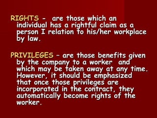 RIGHTS - are those which an
 individual has a rightful claim as a
 person I relation to his/her workplace
 by law.

PRIVILEGES – are those benefits given
 by the company to a worker and
 which may be taken away at any time.
 However, it should be emphasized
 that once those privileges are
 incorporated in the contract, they
 automatically become rights of the
 worker.
 