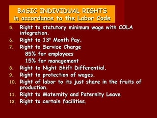 BASIC INDIVIDUAL RIGHTS
 in accordance to the Labor Code
5.    Right to statutory minimum wage with COLA
      integration.
6.    Right to 13th Month Pay.
7.    Right to Service Charge
        85% for employees
        15% for management
8.    Right to Night Shift Differential.
9.    Right to protection of wages.
10.   Right of labor to its just share in the fruits of
      production.
11.   Right to Maternity and Paternity Leave
12.   Right to certain facilities.
 