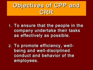 Objectives of CPP and
              CRR

1.   To ensure that the people in the
     company undertake their tasks
     as effectively as possible.

2.   To promote efficiency, well-
     being and well-disciplined
     conduct and behavior of the
     employees.
 