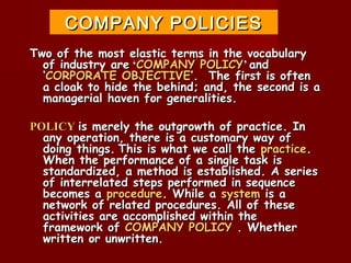 COMPANY POLICIES
Two of the most elastic terms in the vocabulary
  of industry are ‘COMPANY POLICY’ and
  ‘CORPORATE OBJECTIVE’. The first is often
  a cloak to hide the behind; and, the second is a
  managerial haven for generalities.

POLICY is merely the outgrowth of practice. In
  any operation, there is a customary way of
  doing things. This is what we call the practice.
  When the performance of a single task is
  standardized, a method is established. A series
  of interrelated steps performed in sequence
  becomes a procedure. While a system is a
  network of related procedures. All of these
  activities are accomplished within the
  framework of COMPANY POLICY . Whether
  written or unwritten.
 