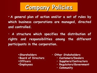 Company Policies
• A general plan of action and/or a set of rules by
which business corporations are managed, directed
and controlled.

• A structure which specifies the distribution of
rights    and    responsibilities   among   the   different
participants in the corporation.


         •Shareholders          • Other Stakeholders
         •Board of Directors       • Customers/Dealers
         •Officers                 • Suppliers/Contractors
         •Employees                • Regulators/Government
                                   • Community
 