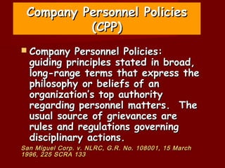 Company Personnel Policies
          (CPP)
 Company   Personnel Policies:
  guiding principles stated in broad,
  long-range terms that express the
  philosophy or beliefs of an
  organization’s top authority
  regarding personnel matters. The
  usual source of grievances are
  rules and regulations governing
  disciplinary actions.
San Miguel Corp. v. NLRC, G.R. No. 108001, 15 March
1996, 225 SCRA 133
 