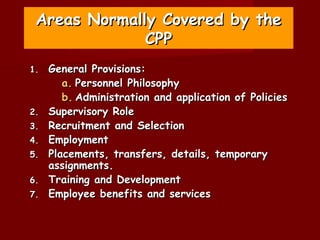 Areas Normally Covered by the
              CPP
1.   General Provisions:
        a. Personnel Philosophy
        b. Administration and application of Policies
2.   Supervisory Role
3.   Recruitment and Selection
4.   Employment
5.   Placements, transfers, details, temporary
     assignments.
6.   Training and Development
7.   Employee benefits and services
 