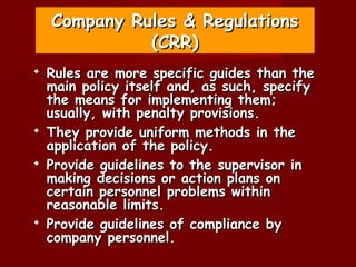 Company Rules & Regulations
              (CRR)
   Rules are more specific guides than the
    main policy itself and, as such, specify
    the means for implementing them;
    usually, with penalty provisions.
   They provide uniform methods in the
    application of the policy.
   Provide guidelines to the supervisor in
    making decisions or action plans on
    certain personnel problems within
    reasonable limits.
   Provide guidelines of compliance by
    company personnel.
 