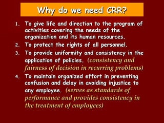Why do we need CRR?
1.   To give life and direction to the program of
     activities covering the needs of the
     organization and its human resources.
2.   To protect the rights of all personnel.
3.   To provide uniformity and consistency in the
     application of policies. (consistency and
     fairness of decision in recurring problems)
4.   To maintain organized effort in preventing
     confusion and delay in avoiding injustice to
     any employee. (serves as standards of
     performance and provides consistency in
     the treatment of employees)
 