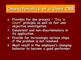 Characteristics of a Good CRR

6.   Provides for due process – “Day in
     Court” principle as well as fair and
     objective investigation.
7.   Consistent and non-discriminatory in
     its application.
8.   Provide for increasingly serious steps
     if the problem is not resolved.
9.   Must result in the employee’s changing
     behavior to become a good performer.
 
